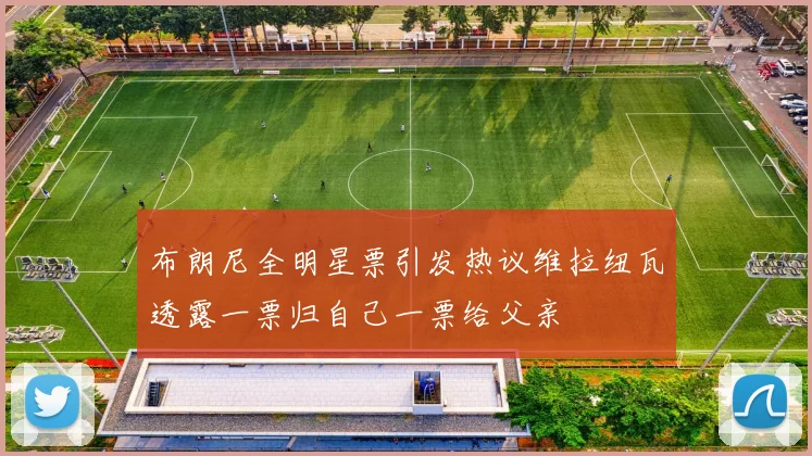 布朗尼全明星票引发热议维拉纽瓦透露一票归自己一票给父亲