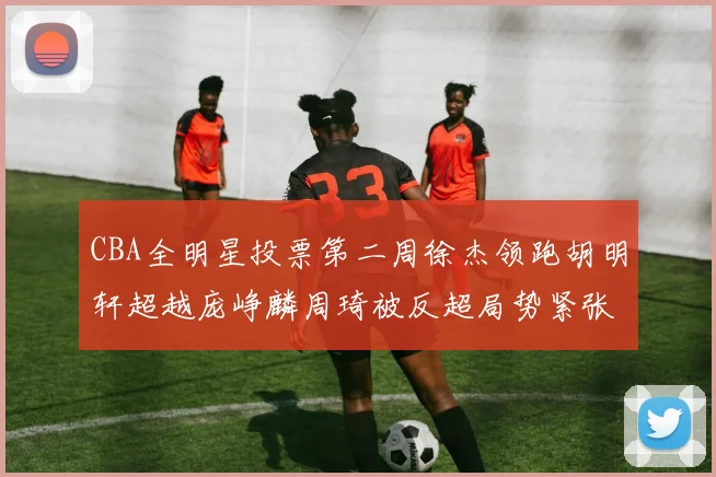 CBA全明星投票第二周徐杰领跑胡明轩超越庞峥麟周琦被反超局势紧张