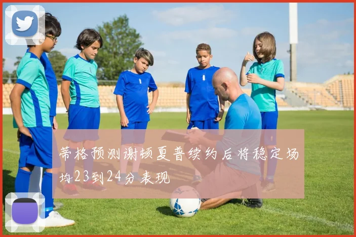 蒂格预测谢顿夏普续约后将稳定场均23到24分表现