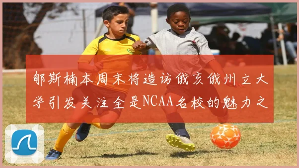 郇斯楠本周末将造访俄亥俄州立大学引发关注全是NCAA名校的魅力之旅