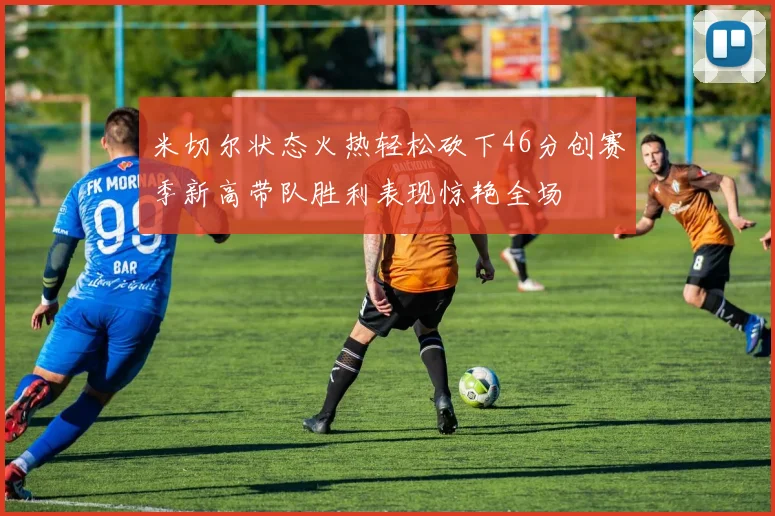 米切尔状态火热轻松砍下46分创赛季新高带队胜利表现惊艳全场