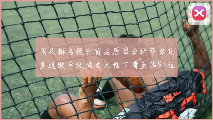 国足排名提升背后原因分析萨尔瓦多连败导致排名大幅下滑至第94位