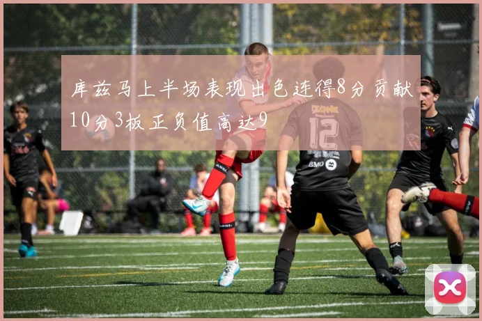 库兹马上半场表现出色连得8分贡献10分3板正负值高达9