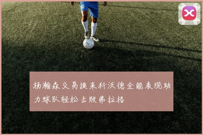 杨瀚森交易换来科沃德全能表现助力球队轻松击败弗拉格