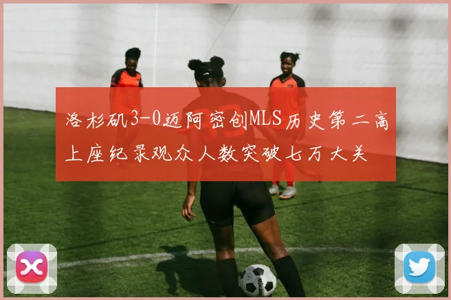 洛杉矶3-0迈阿密创MLS历史第二高上座纪录观众人数突破七万大关