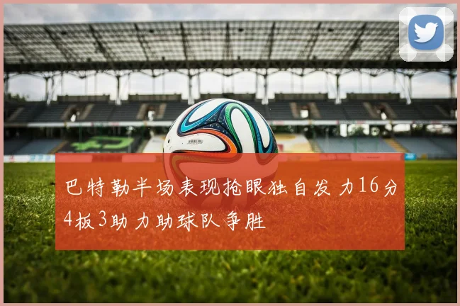 巴特勒半场表现抢眼独自发力16分4板3助力助球队争胜