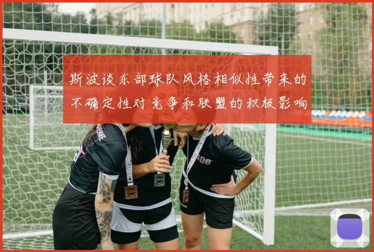 斯波谈东部球队风格相似性带来的不确定性对竞争和联盟的积极影响