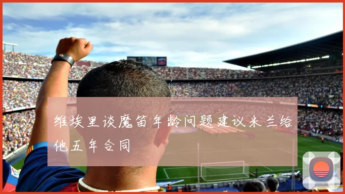 维埃里谈魔笛年龄问题建议米兰给他五年合同