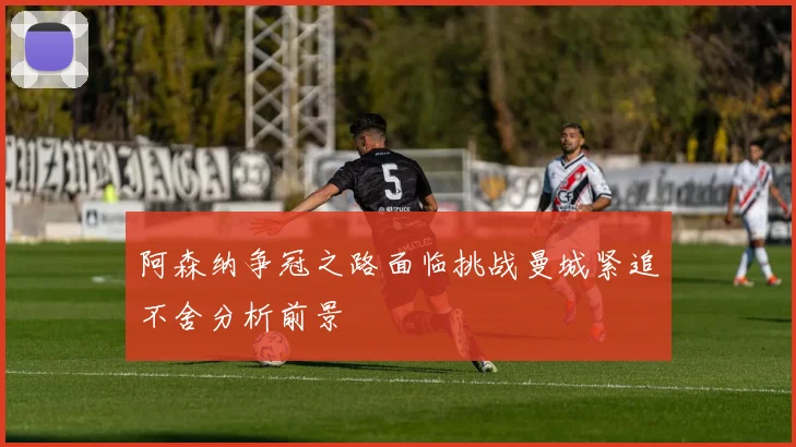 阿森纳争冠之路面临挑战曼城紧追不舍分析前景