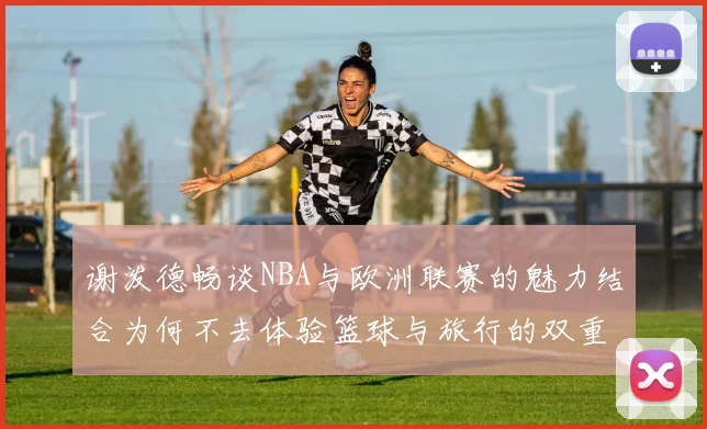 谢泼德畅谈NBA与欧洲联赛的魅力结合为何不去体验篮球与旅行的双重乐趣