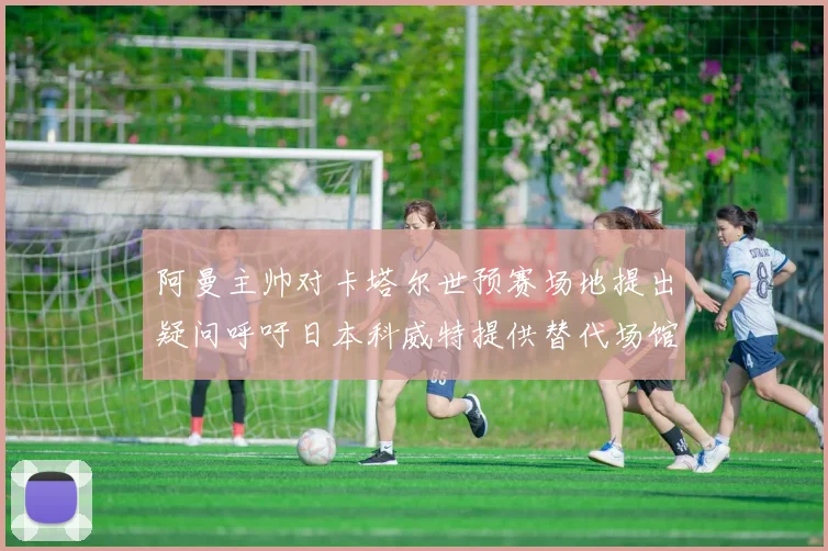 阿曼主帅对卡塔尔世预赛场地提出疑问呼吁日本科威特提供替代场馆