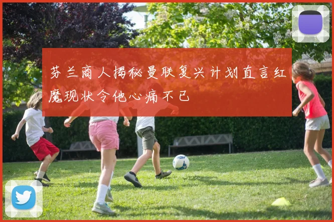 芬兰商人揭秘曼联复兴计划直言红魔现状令他心痛不已