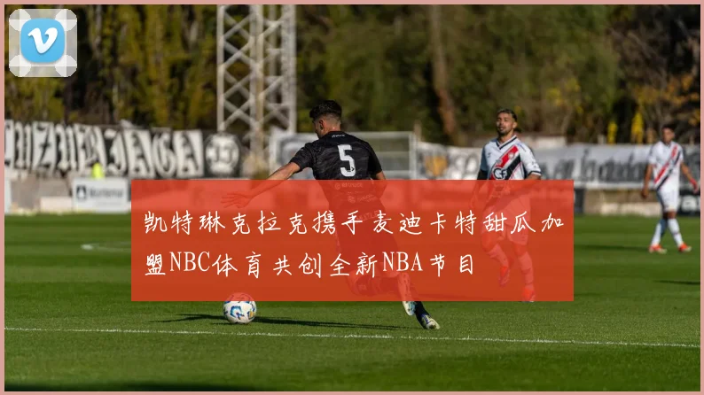 凯特琳克拉克携手麦迪卡特甜瓜加盟NBC体育共创全新NBA节目