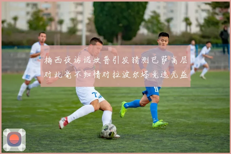 梅西夜访诺坎普引发猜测巴萨高层对此毫不知情对拉波尔塔竞选无益