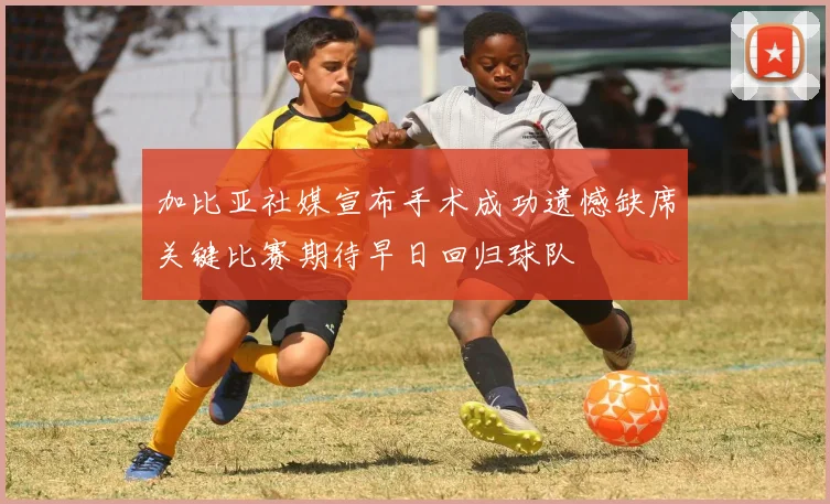加比亚社媒宣布手术成功遗憾缺席关键比赛期待早日回归球队