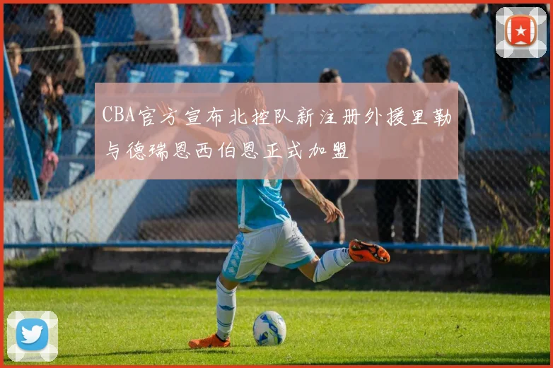 CBA官方宣布北控队新注册外援里勒与德瑞恩西伯恩正式加盟
