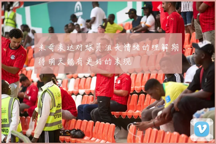 米奇表达对球员沮丧情绪的理解期待明天能有更好的表现