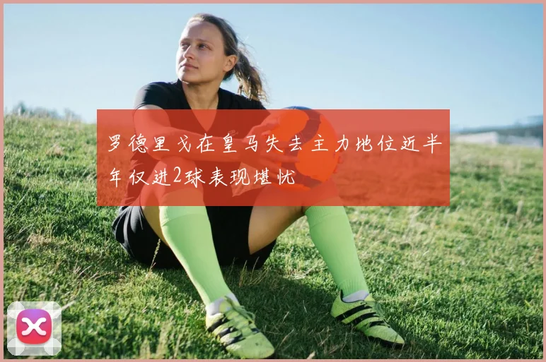 罗德里戈在皇马失去主力地位近半年仅进2球表现堪忧