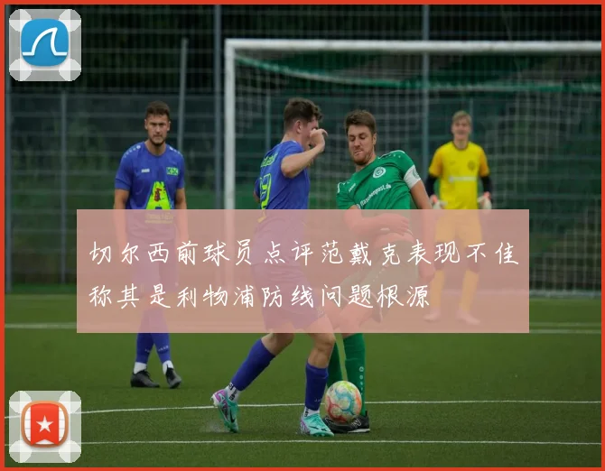 切尔西前球员点评范戴克表现不佳称其是利物浦防线问题根源