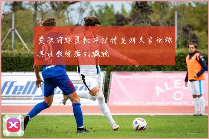 曼联前球员批评拉特克利夫言论称其让教练感到尴尬