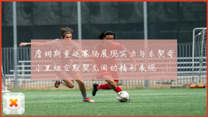 詹姆斯重返赛场展现实力与东契奇小里组合默契无间的精彩表现