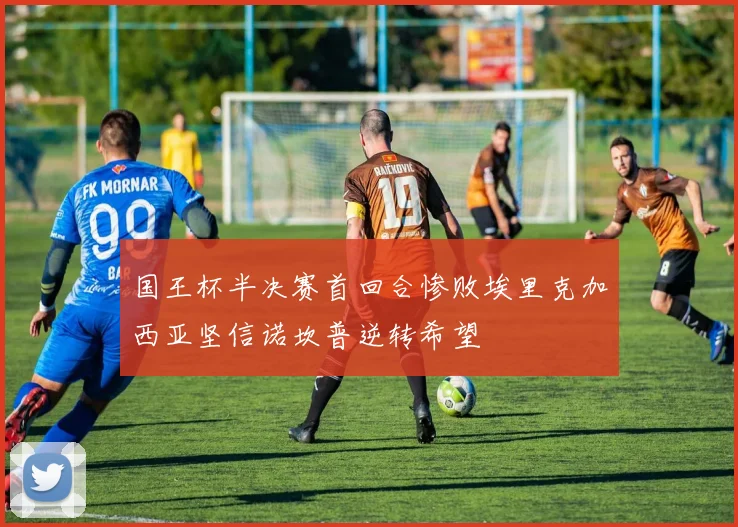国王杯半决赛首回合惨败埃里克加西亚坚信诺坎普逆转希望
