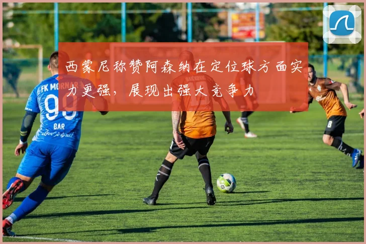 西蒙尼称赞阿森纳在定位球方面实力更强，展现出强大竞争力