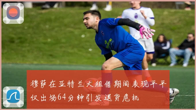 穆萨在亚特兰大租借期间表现平平仅出场64分钟引发退货危机