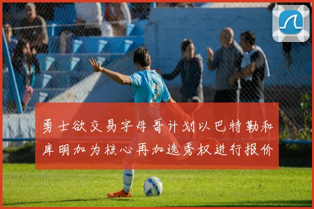 勇士欲交易字母哥计划以巴特勒和库明加为核心再加选秀权进行报价