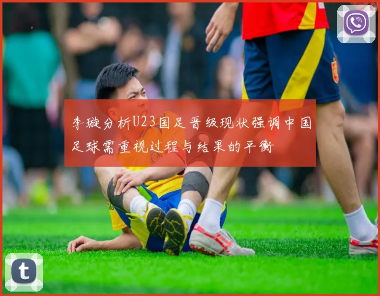 李璇分析U23国足晋级现状强调中国足球需重视过程与结果的平衡
