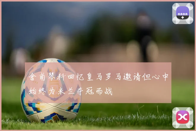 舍甫琴科回忆皇马罗马邀请但心中始终为米兰夺冠而战