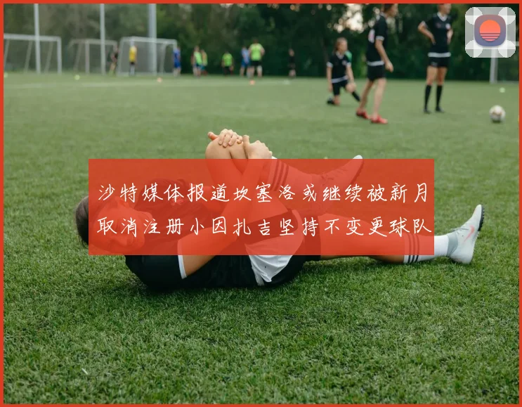 沙特媒体报道坎塞洛或继续被新月取消注册小因扎吉坚持不变更球队名单