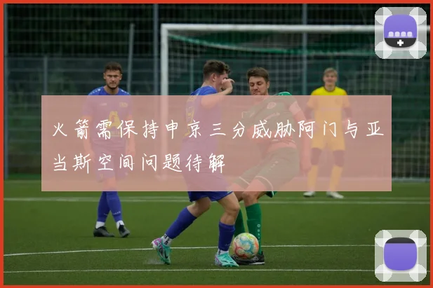 火箭需保持申京三分威胁阿门与亚当斯空间问题待解