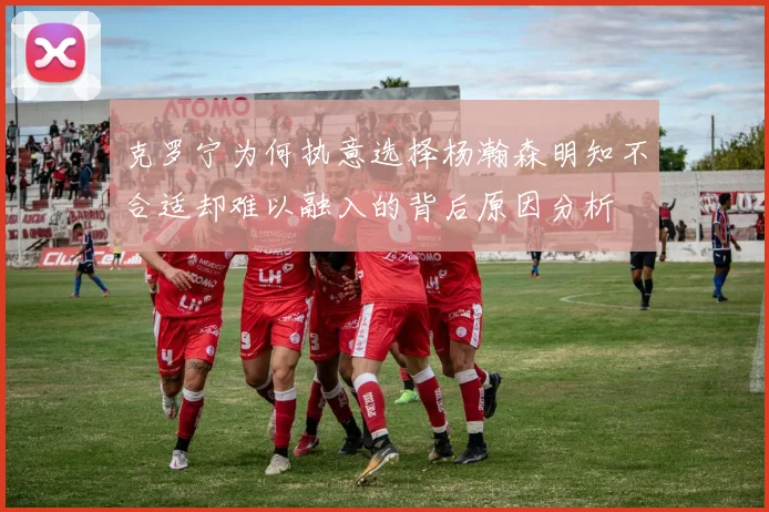 克罗宁为何执意选择杨瀚森明知不合适却难以融入的背后原因分析