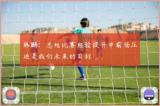 韩鹏：总结比赛经验提升中前场压迫是我们未来的目标