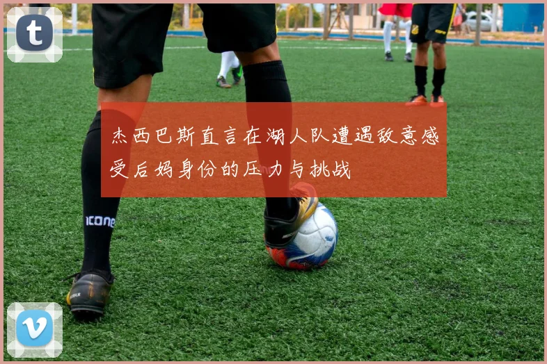 杰西巴斯直言在湖人队遭遇敌意感受后妈身份的压力与挑战