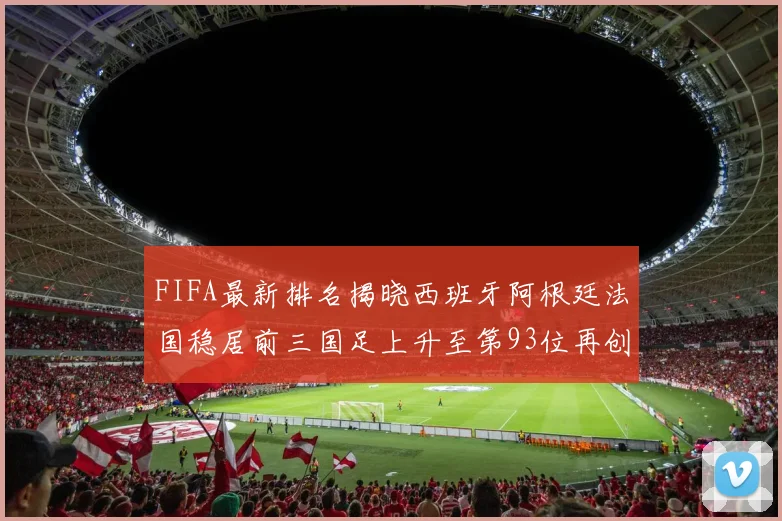 FIFA最新排名揭晓西班牙阿根廷法国稳居前三国足上升至第93位再创佳绩