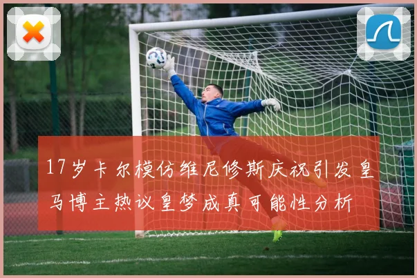 17岁卡尔模仿维尼修斯庆祝引发皇马博主热议皇梦成真可能性分析